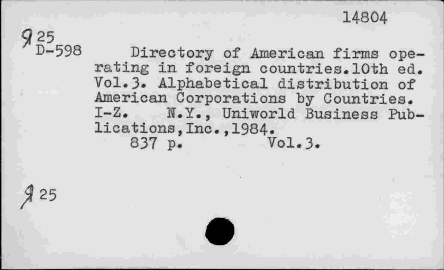 ﻿14804
25
D-598 Directory of American firms ope rating in foreign countries. 10th ed Vol.3* Alphabetical distribution of American Corporations by Countries. I-Z. N.Y., Uniworld Business Pub lications,Inc.,1984.
837 p.	Vol.3.
25